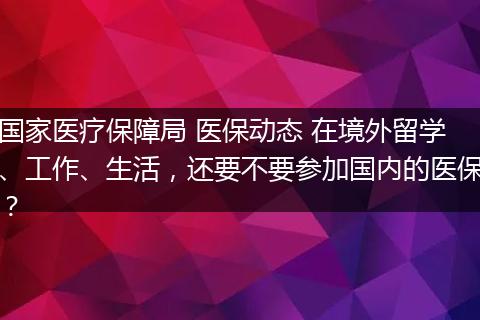 国家医疗保障局 医保动态 在境外留学、工作、生活，还要不要参加国内的医保？
