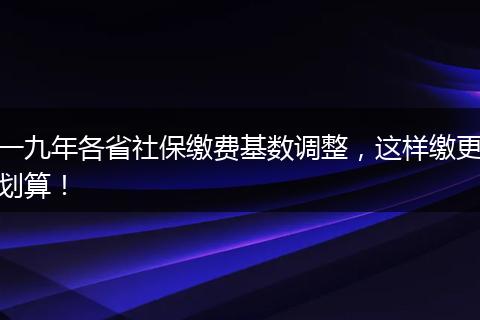 一九年各省社保缴费基数调整，这样缴更划算！