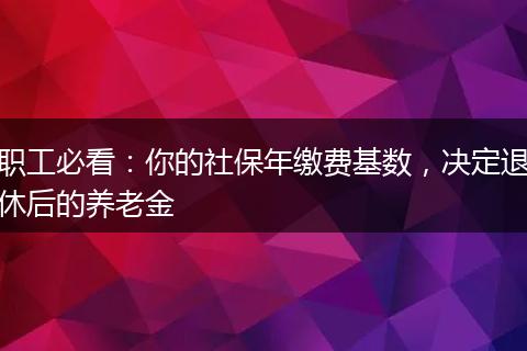 职工必看：你的社保年缴费基数，决定退休后的养老金