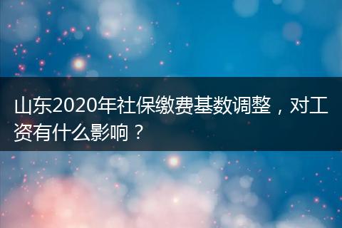 山东2020年社保缴费基数调整，对工资有什么影响？