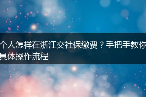 个人怎样在浙江交社保缴费？手把手教你具体操作流程