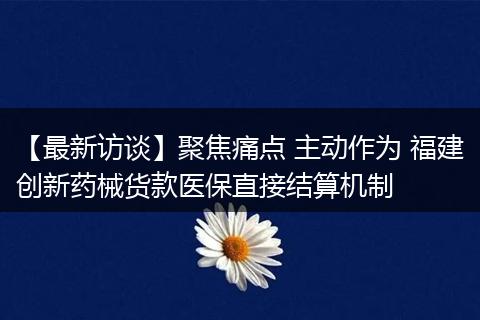 【最新访谈】聚焦痛点 主动作为 福建创新药械货款医保直接结算机制