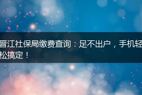 晋江社保局缴费查询：足不出户，手机轻松搞定！