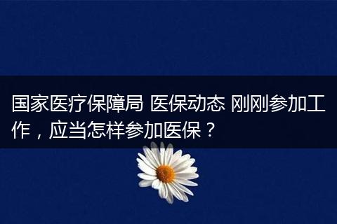 国家医疗保障局 医保动态 刚刚参加工作，应当怎样参加医保？