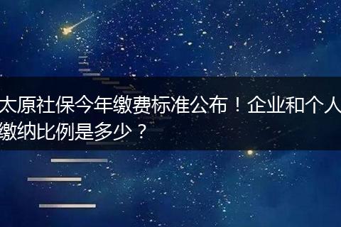 太原社保今年缴费标准公布！企业和个人缴纳比例是多少？