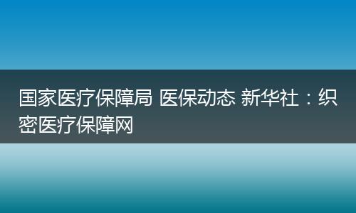 国家医疗保障局 医保动态 新华社：织密医疗保障网