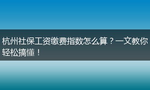 杭州社保工资缴费指数怎么算？一文教你轻松搞懂！