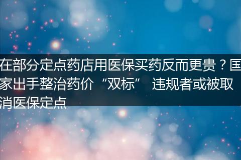 在部分定点药店用医保买药反而更贵？国家出手整治药价“双标” 违规者或被取消医保定点