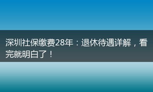深圳社保缴费28年：退休待遇详解，看完就明白了！