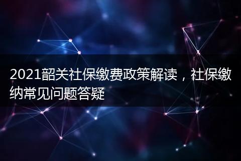 2021韶关社保缴费政策解读，社保缴纳常见问题答疑
