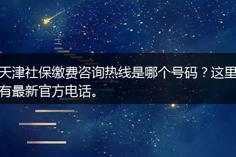 天津社保缴费咨询热线是哪个号码？这里有最新官方电话。