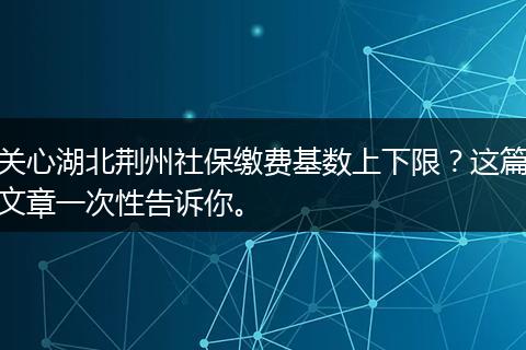关心湖北荆州社保缴费基数上下限？这篇文章一次性告诉你。