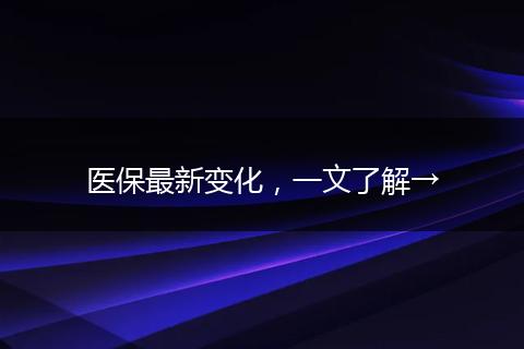 医保最新变化，一文了解→