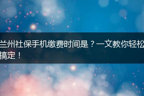 兰州社保手机缴费时间是？一文教你轻松搞定！