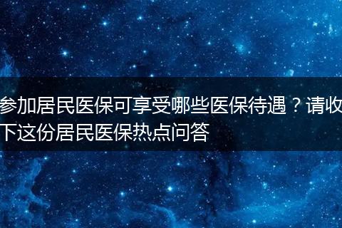 参加居民医保可享受哪些医保待遇？请收下这份居民医保热点问答