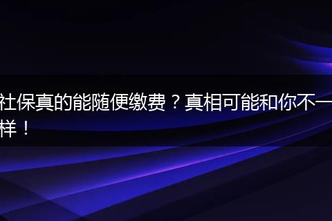 社保真的能随便缴费？真相可能和你不一样！