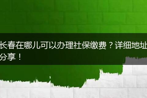 长春在哪儿可以办理社保缴费？详细地址分享！