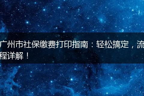 广州市社保缴费打印指南：轻松搞定，流程详解！