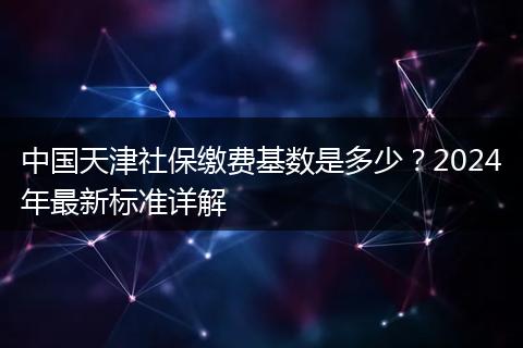 中国天津社保缴费基数是多少？2024年最新标准详解