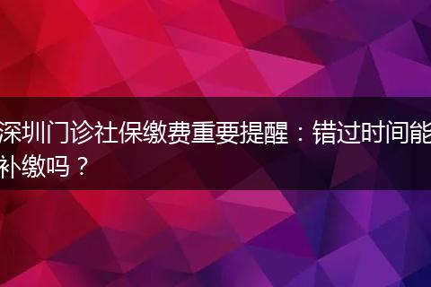 深圳门诊社保缴费重要提醒：错过时间能补缴吗？