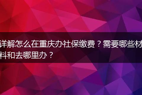 详解怎么在重庆办社保缴费?需要哪些材料和去哪里办?