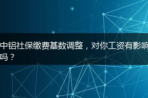 中铝社保缴费基数调整，对你工资有影响吗？