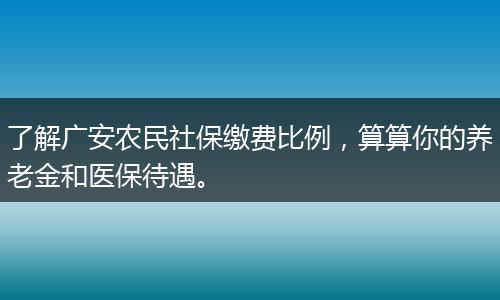 了解广安农民社保缴费比例，算算你的养老金和医保待遇。