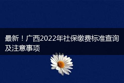 最新！广西2022年社保缴费标准查询及注意事项