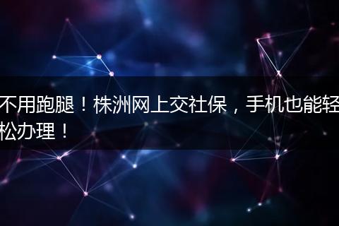 不用跑腿！株洲网上交社保，手机也能轻松办理！