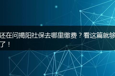 还在问揭阳社保去哪里缴费？看这篇就够了！