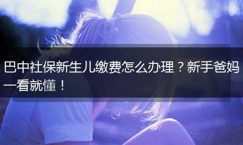 巴中社保新生儿缴费怎么办理？新手爸妈一看就懂！