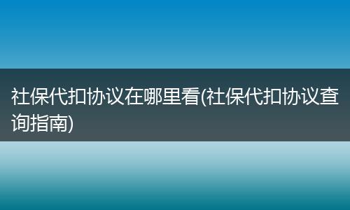 社保代扣协议在哪里看(社保代扣协议查询指南)