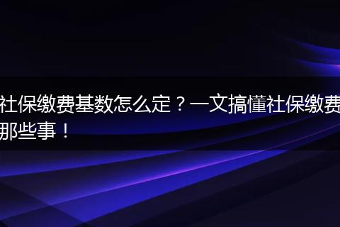 社保缴费基数怎么定？一文搞懂社保缴费那些事！
