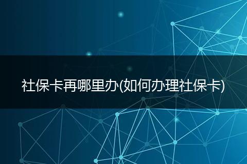 社保卡再哪里办(如何办理社保卡)