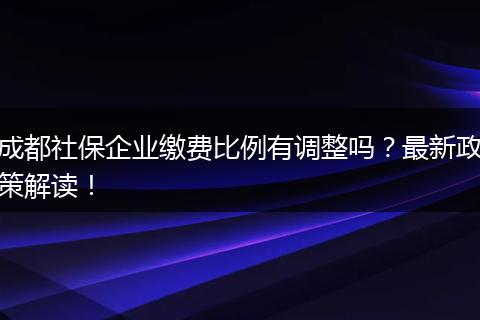 成都社保企业缴费比例有调整吗？最新政策解读！