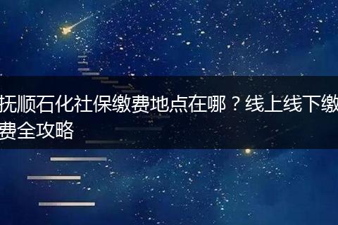 抚顺石化社保缴费地点在哪?线上线下缴费全攻略