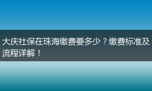 大庆社保在珠海缴费要多少？缴费标准及流程详解！