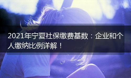 2021年宁夏社保缴费基数：企业和个人缴纳比例详解！