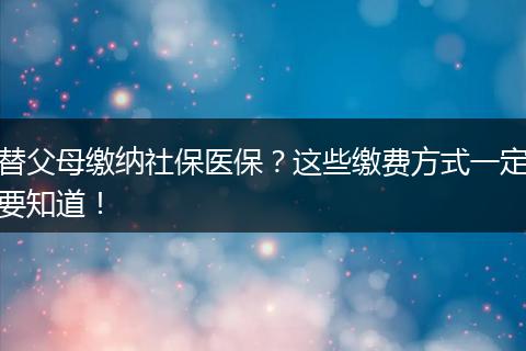 替父母缴纳社保医保?这些缴费方式一定要知道!