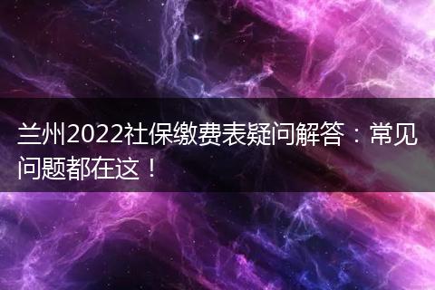 兰州2022社保缴费表疑问解答：常见问题都在这！
