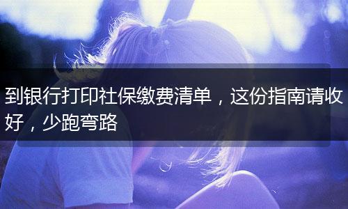 到银行打印社保缴费清单，这份指南请收好，少跑弯路