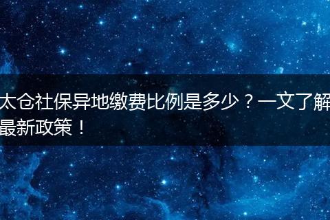 太仓社保异地缴费比例是多少？一文了解最新政策！