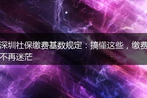 深圳社保缴费基数规定：搞懂这些，缴费不再迷茫