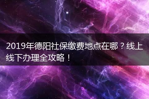 2019年德阳社保缴费地点在哪？线上线下办理全攻略！