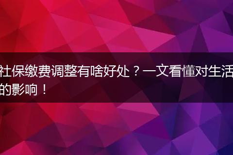 社保缴费调整有啥好处？一文看懂对生活的影响！
