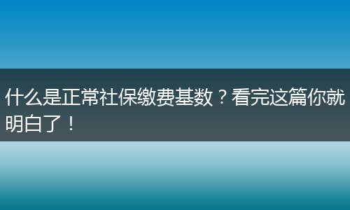 什么是正常社保缴费基数？看完这篇你就明白了！