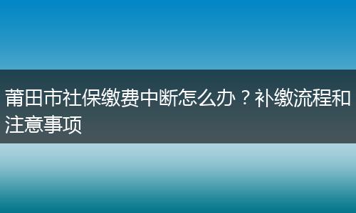 莆田市社保缴费中断怎么办？补缴流程和注意事项