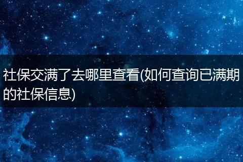 社保交满了去哪里查看(如何查询已满期的社保信息)