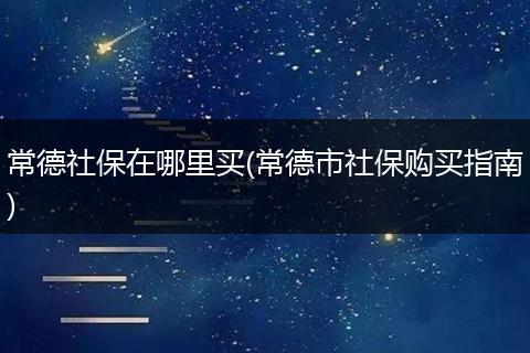 常德社保在哪里买(常德市社保购买指南)