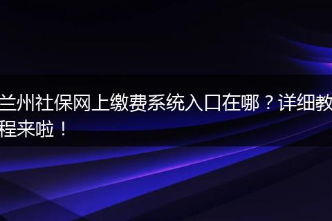 兰州社保网上缴费系统入口在哪？详细教程来啦！